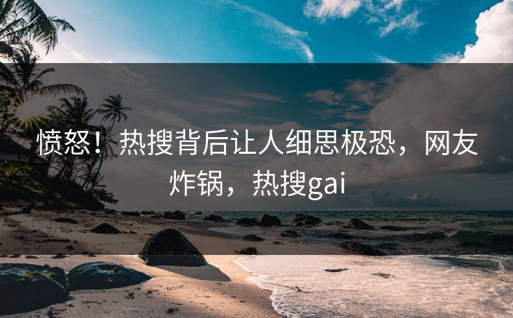 愤怒!热搜背后让人细思极恐,网友炸锅,热搜gai 愤怒!热搜背后让人细思极恐,网友炸锅,热搜gai