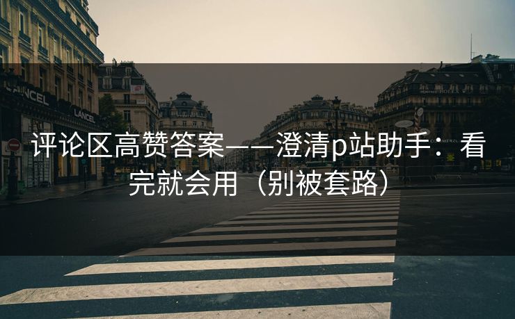 评论区高赞答案——澄清p站助手：看完就会用（别被套路）