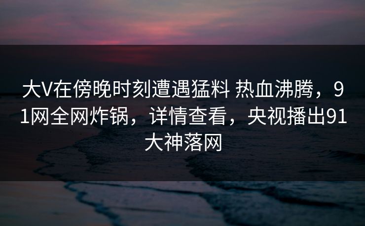 大V在傍晚时刻遭遇猛料 热血沸腾，91网全网炸锅，详情查看，央视播出91大神落网