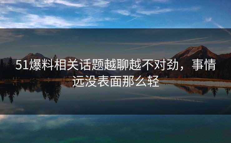 51爆料相关话题越聊越不对劲，事情远没表面那么轻