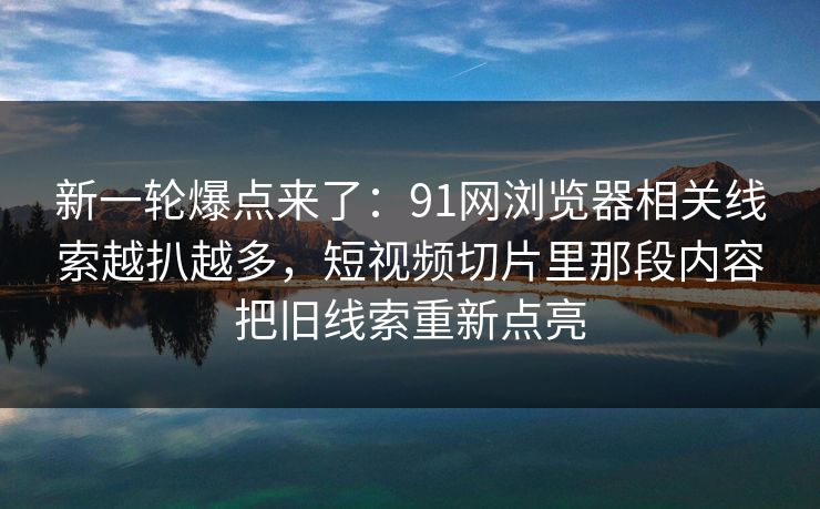新一轮爆点来了：91网浏览器相关线索越扒越多，短视频切片里那段内容把旧线索重新点亮