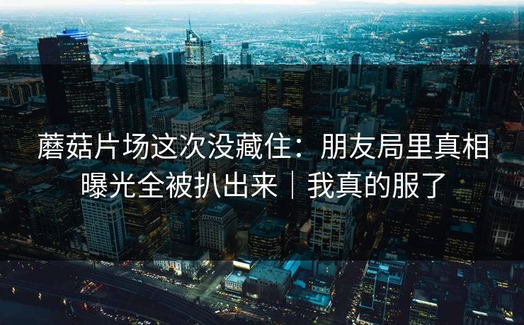 蘑菇片场这次没藏住：朋友局里真相曝光全被扒出来｜我真的服了