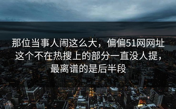 那位当事人闹这么大，偏偏51网网址这个不在热搜上的部分一直没人提，最离谱的是后半段