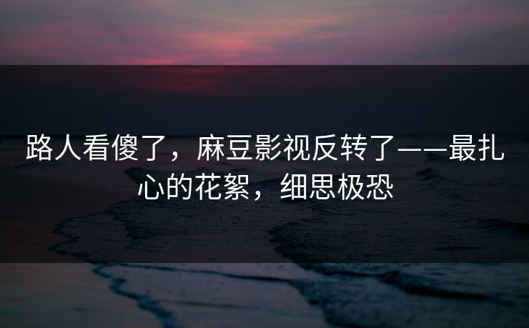 路人看傻了，麻豆影视反转了——最扎心的花絮，细思极恐