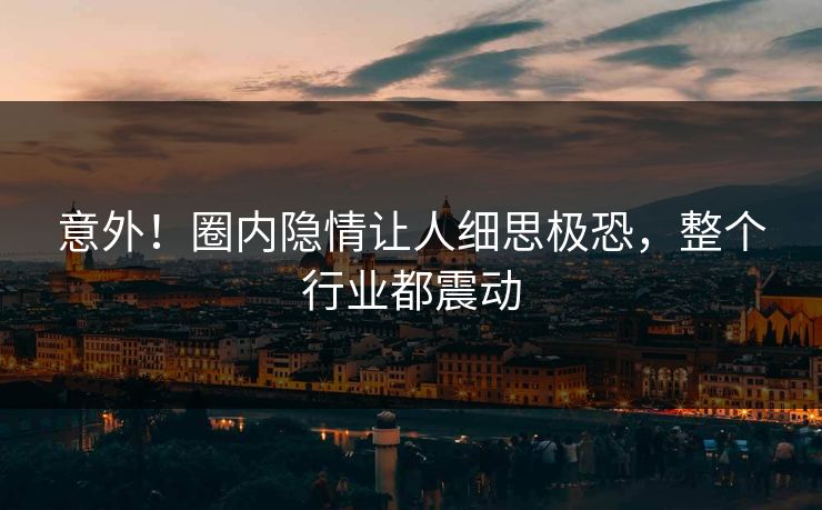 意外！圈内隐情让人细思极恐，整个行业都震动