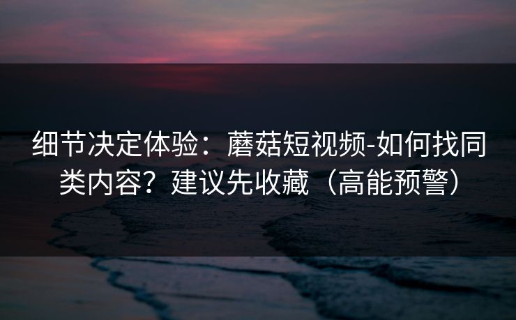 细节决定体验:蘑菇短视频-如何找同类内容?建议先收藏(高能预警) 细节决定体验:蘑菇短视频-如何找同类内容?建议先收藏(高能预警)