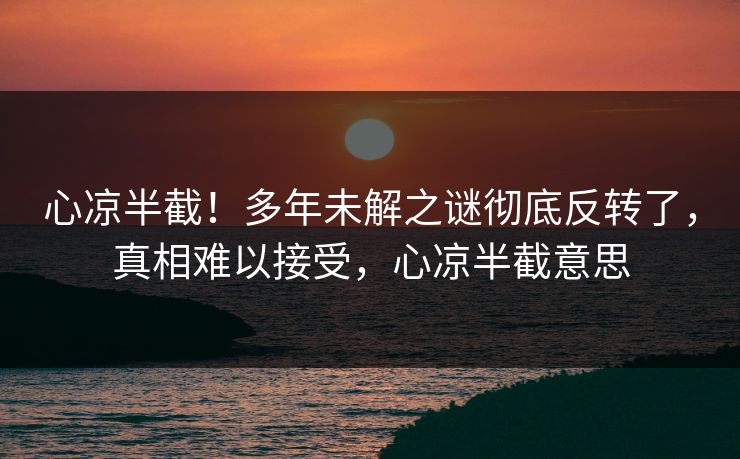 心凉半截!多年未解之谜彻底反转了,真相难以接受,心凉半截意思 心凉半截!多年未解之谜彻底反转了,真相难以接受,心凉半截意思
